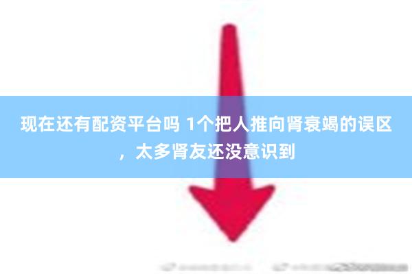 现在还有配资平台吗 1个把人推向肾衰竭的误区，太多肾友还没意识到