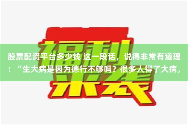 股票配资平台多少钱 这一段话，说得非常有道理：“生大病是因为德行不够吗？很多人得了大病，