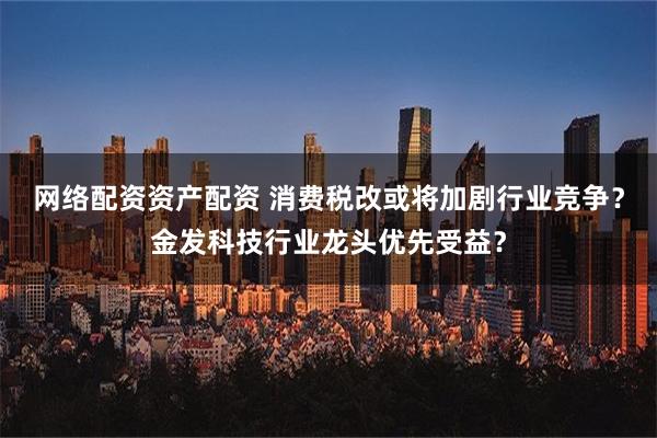 网络配资资产配资 消费税改或将加剧行业竞争？金发科技行业龙头优先受益？