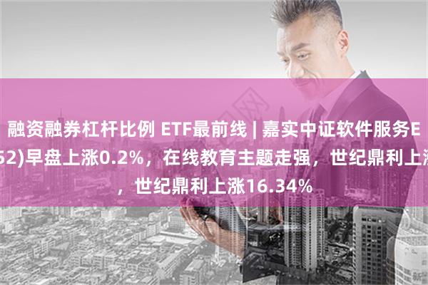 融资融券杠杆比例 ETF最前线 | 嘉实中证软件服务ETF(159852)早盘上涨0.2%，在线教育主题走强，世纪鼎利上涨16.34%