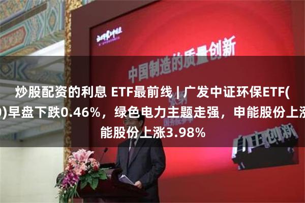 炒股配资的利息 ETF最前线 | 广发中证环保ETF(512580)早盘下跌0.46%，绿色电力主题走强，申能股份上涨3.98%