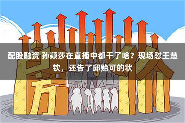 配股融资 孙颖莎在直播中都干了啥？现场怼王楚钦，还告了邱贻可的状