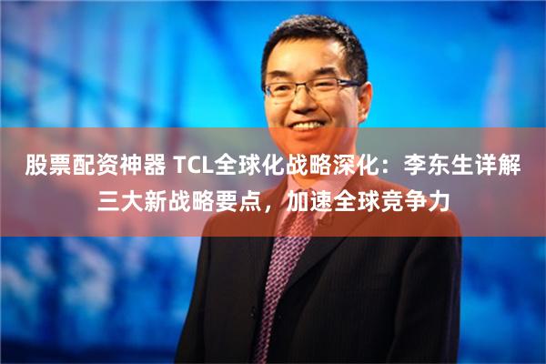 股票配资神器 TCL全球化战略深化：李东生详解三大新战略要点，加速全球竞争力