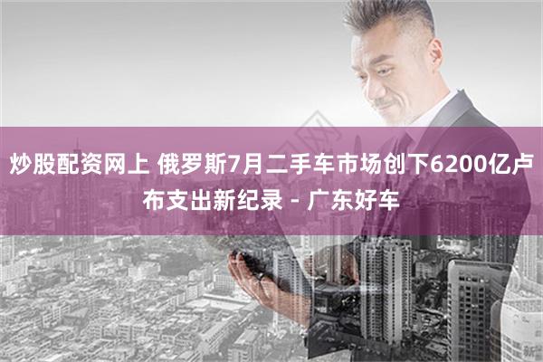 炒股配资网上 俄罗斯7月二手车市场创下6200亿卢布支出新纪录 - 广东好车