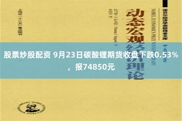 股票炒股配资 9月23日碳酸锂期货收盘下跌0.53%，报74850元