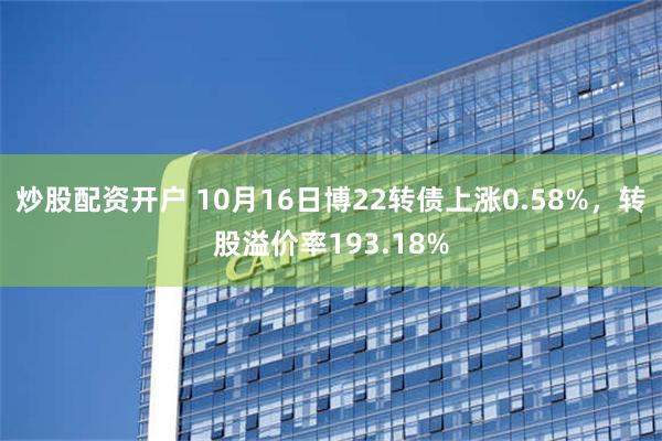 炒股配资开户 10月16日博22转债上涨0.58%，转股溢价率193.18%