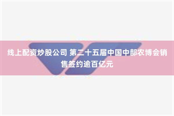 线上配资炒股公司 第二十五届中国中部农博会销售签约逾百亿元