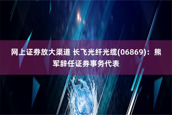 网上证劵放大渠道 长飞光纤光缆(06869)：熊军辞任证券事务代表