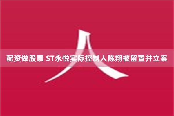 配资做股票 ST永悦实际控制人陈翔被留置并立案