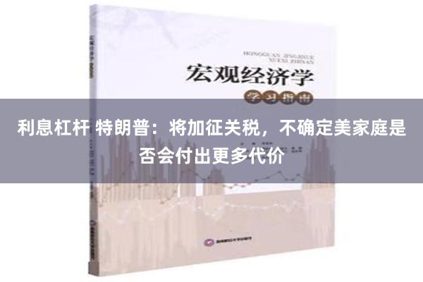 利息杠杆 特朗普：将加征关税，不确定美家庭是否会付出更多代价