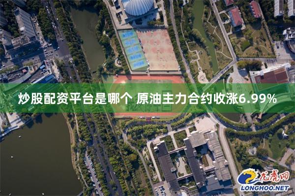 炒股配资平台是哪个 原油主力合约收涨6.99%