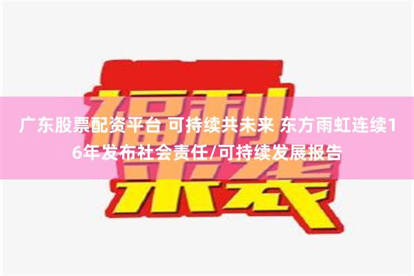 广东股票配资平台 可持续共未来 东方雨虹连续16年发布社会责任/可持续发展报告