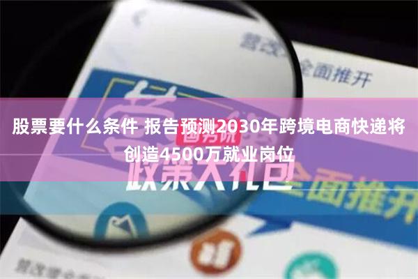 股票要什么条件 报告预测2030年跨境电商快递将创造4500万就业岗位