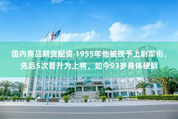 国内商品期货配资 1955年他被授予上尉军衔，先后5次晋升为上将，如今93岁身体硬朗