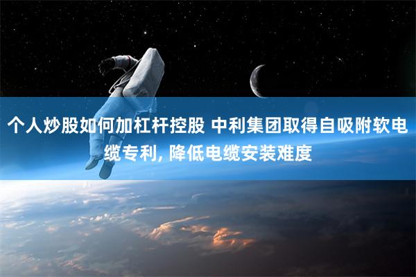 个人炒股如何加杠杆控股 中利集团取得自吸附软电缆专利, 降低电缆安装难度